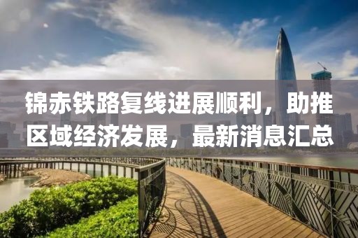 錦赤鐵路復(fù)線進展順利，助推區(qū)域經(jīng)濟發(fā)展，最新消息匯總