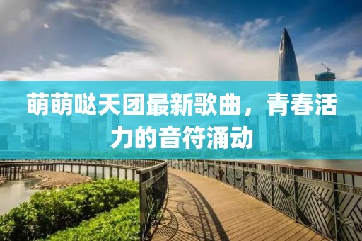 萌萌噠天團最新歌曲，青春活力的音符涌動