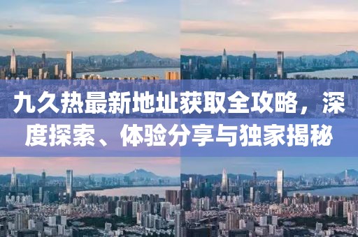九久熱最新地址獲取全攻略，深度探索、體驗(yàn)分享與獨(dú)家揭秘