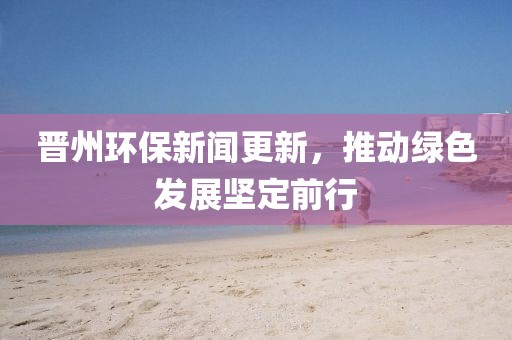 晉州環(huán)保新聞更新，推動綠色發(fā)展堅定前行