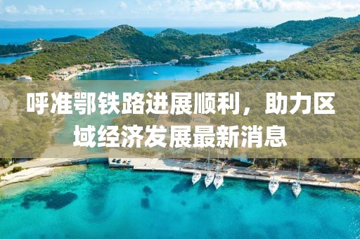 呼準鄂鐵路進展順利，助力區(qū)域經(jīng)濟發(fā)展最新消息