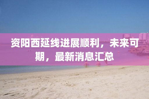 資陽(yáng)西延線進(jìn)展順利，未來(lái)可期，最新消息匯總