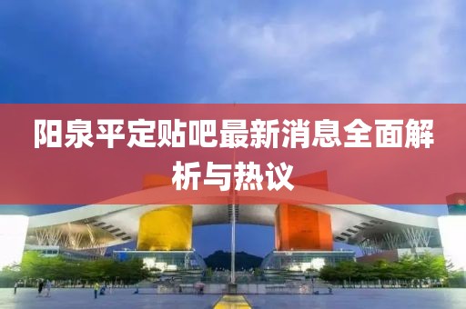 陽泉平定貼吧最新消息全面解析與熱議