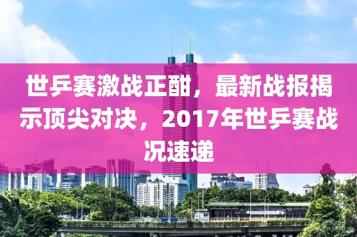 世乒賽激戰(zhàn)正酣，最新戰(zhàn)報揭示頂尖對決，2017年世乒賽戰(zhàn)況速遞