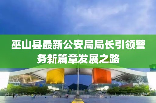巫山縣最新公安局局長引領警務新篇章發(fā)展之路