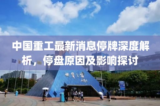 中國重工最新消息停牌深度解析，停盤原因及影響探討