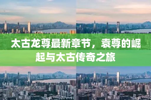 太古龍尊最新章節(jié)，袁尊的崛起與太古傳奇之旅