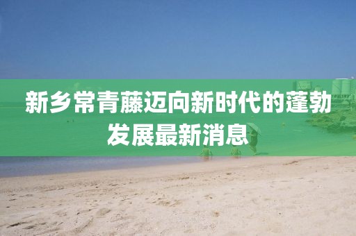 新鄉(xiāng)常青藤邁向新時代的蓬勃發(fā)展最新消息