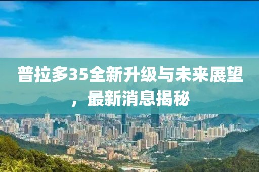 普拉多35全新升級(jí)與未來展望，最新消息揭秘