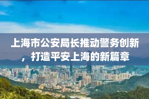 上海市公安局長推動警務(wù)創(chuàng)新，打造平安上海的新篇章