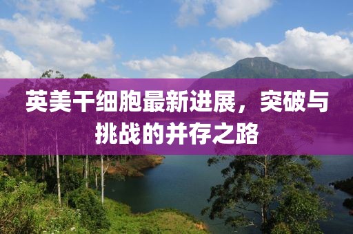 英美干細(xì)胞最新進(jìn)展，突破與挑戰(zhàn)的并存之路