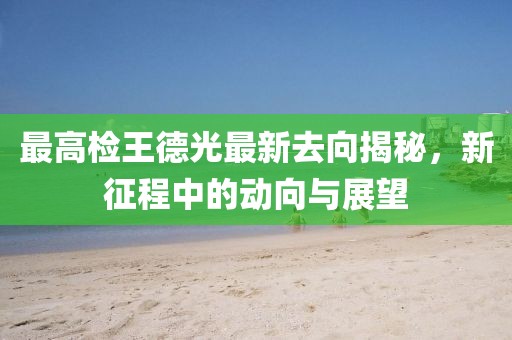 最高檢王德光最新去向揭秘，新征程中的動向與展望