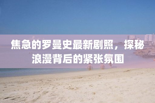 焦急的羅曼史最新劇照，探秘浪漫背后的緊張氛圍