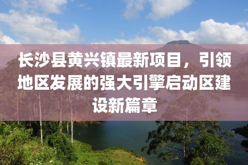 長沙縣黃興鎮(zhèn)最新項目，引領地區(qū)發(fā)展的強大引擎啟動區(qū)建設新篇章