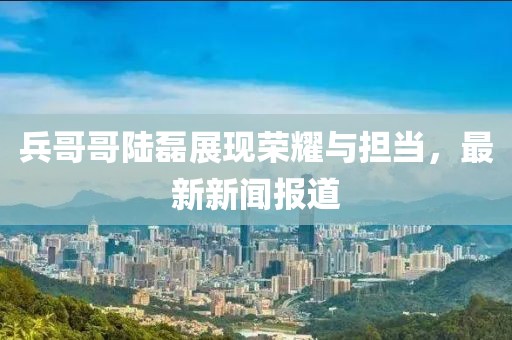 兵哥哥陸磊展現(xiàn)榮耀與擔(dān)當(dāng)，最新新聞報(bào)道
