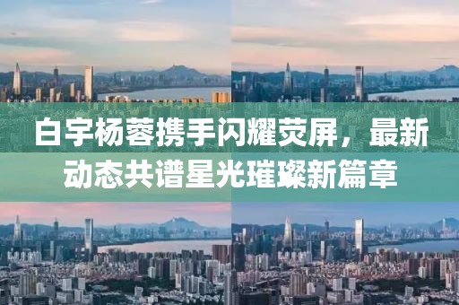 白宇楊蓉?cái)y手閃耀熒屏，最新動(dòng)態(tài)共譜星光璀璨新篇章
