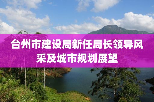 臺州市建設(shè)局新任局長領(lǐng)導(dǎo)風(fēng)采及城市規(guī)劃展望