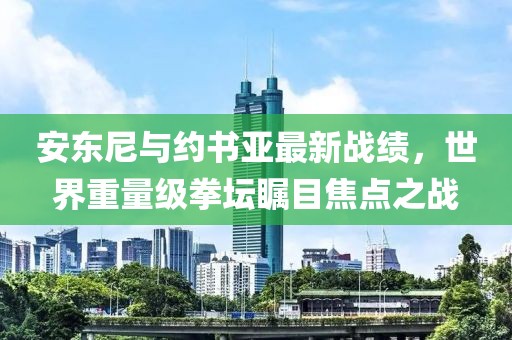 安東尼與約書(shū)亞最新戰(zhàn)績(jī)，世界重量級(jí)拳壇矚目焦點(diǎn)之戰(zhàn)