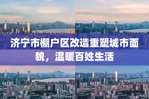 濟(jì)寧市棚戶區(qū)改造重塑城市面貌，溫暖百姓生活