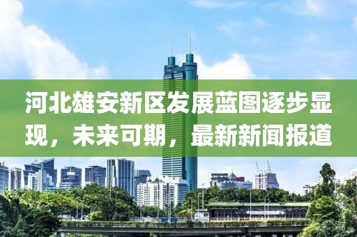 河北雄安新區(qū)發(fā)展藍(lán)圖逐步顯現(xiàn)，未來可期，最新新聞報(bào)道