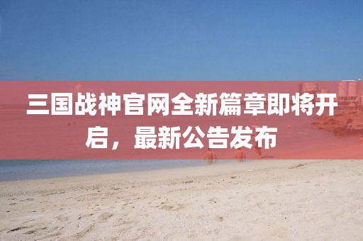 三國戰(zhàn)神官網(wǎng)全新篇章即將開啟，最新公告發(fā)布