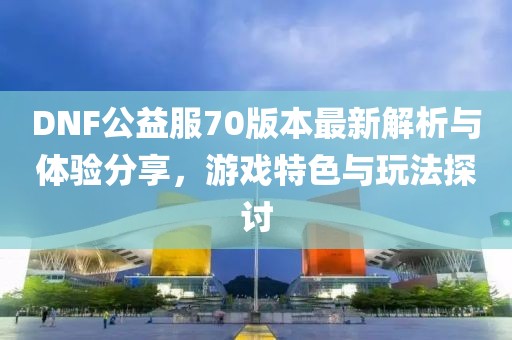 DNF公益服70版本最新解析與體驗分享，游戲特色與玩法探討