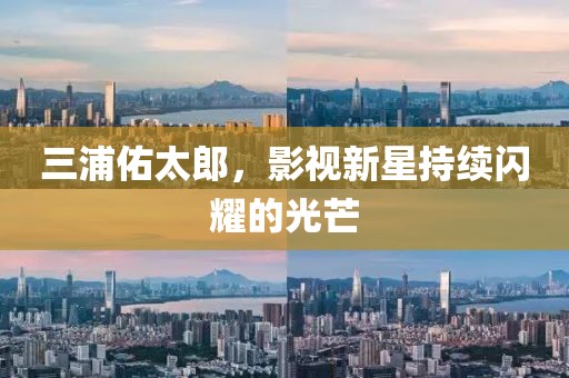 三浦佑太郎，影視新星持續(xù)閃耀的光芒