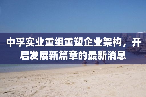 中孚實(shí)業(yè)重組重塑企業(yè)架構(gòu)，開(kāi)啟發(fā)展新篇章的最新消息