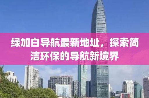綠加白導(dǎo)航最新地址，探索簡潔環(huán)保的導(dǎo)航新境界