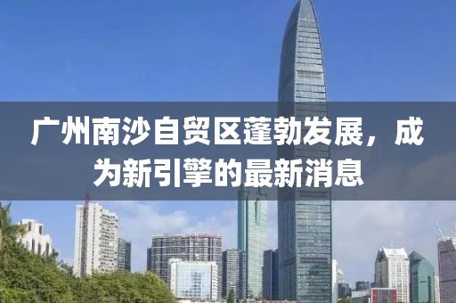 廣州南沙自貿(mào)區(qū)蓬勃發(fā)展，成為新引擎的最新消息
