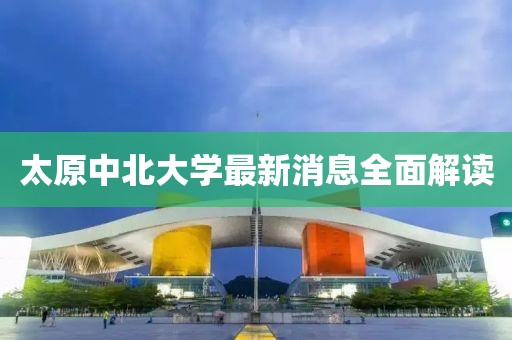 太原中北大學最新消息全面解讀