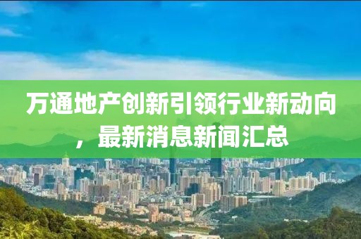 萬通地產(chǎn)創(chuàng)新引領(lǐng)行業(yè)新動(dòng)向，最新消息新聞匯總