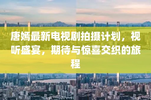 唐嫣最新電視劇拍攝計(jì)劃，視聽盛宴，期待與驚喜交織的旅程