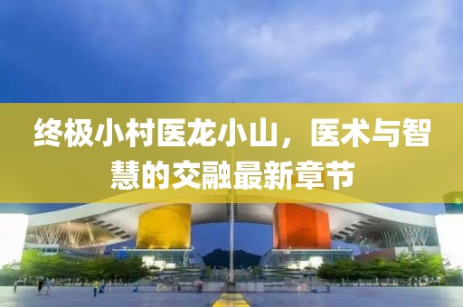 終極小村醫(yī)龍小山，醫(yī)術(shù)與智慧的交融最新章節(jié)