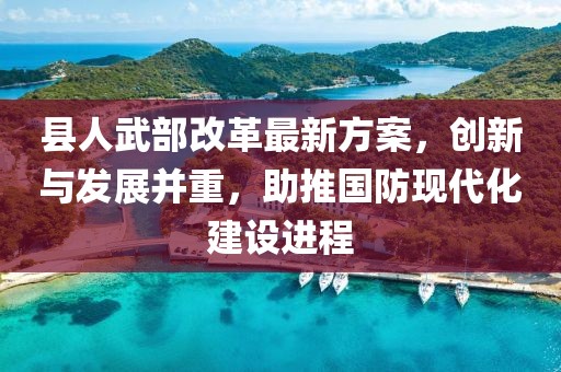 縣人武部改革最新方案，創(chuàng)新與發(fā)展并重，助推國(guó)防現(xiàn)代化建設(shè)進(jìn)程