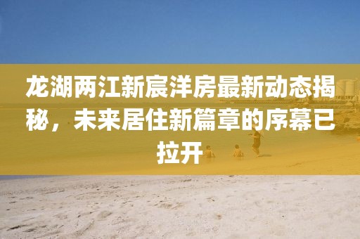 龍湖兩江新宸洋房最新動態(tài)揭秘，未來居住新篇章的序幕已拉開