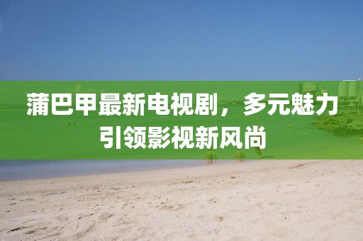 蒲巴甲最新電視劇，多元魅力引領(lǐng)影視新風(fēng)尚