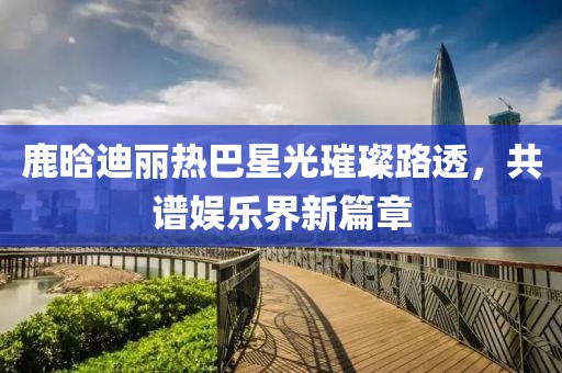 鹿晗迪麗熱巴星光璀璨路透，共譜娛樂界新篇章