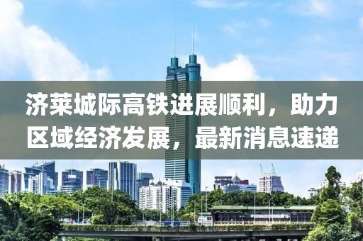 濟(jì)萊城際高鐵進(jìn)展順利，助力區(qū)域經(jīng)濟(jì)發(fā)展，最新消息速遞