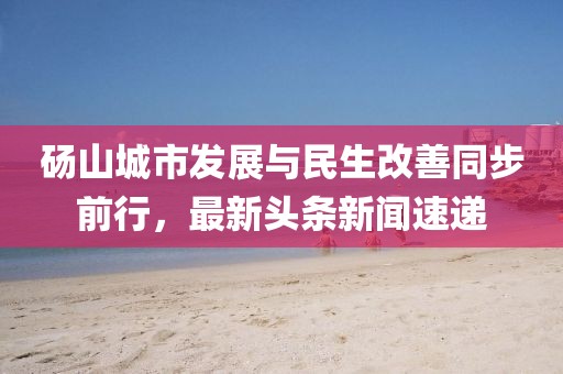 碭山城市發(fā)展與民生改善同步前行，最新頭條新聞速遞