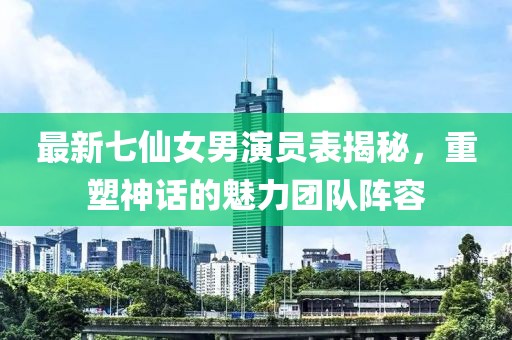 最新七仙女男演員表揭秘，重塑神話的魅力團(tuán)隊陣容