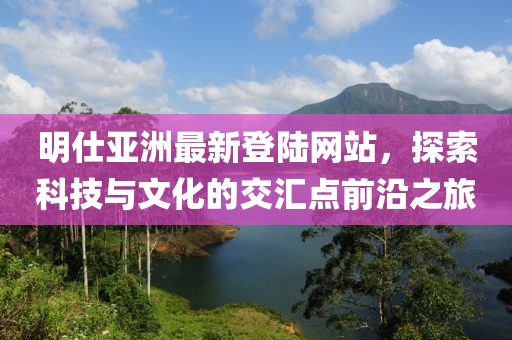 明仕亞洲最新登陸網站，探索科技與文化的交匯點前沿之旅