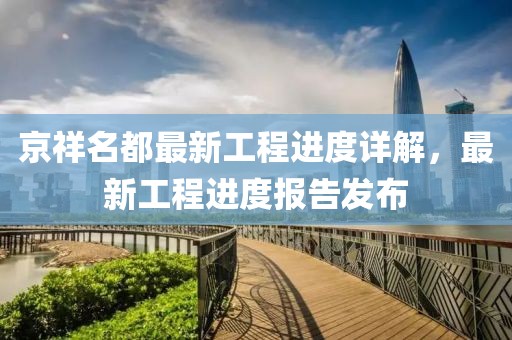 京祥名都最新工程進(jìn)度詳解，最新工程進(jìn)度報告發(fā)布