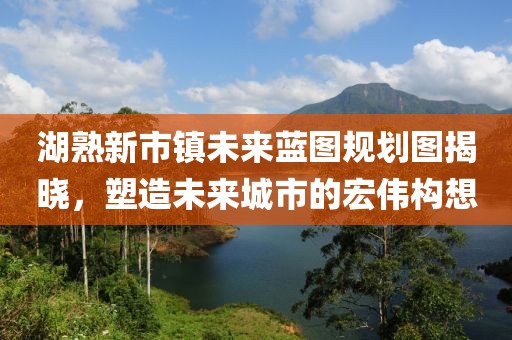 湖熟新市鎮(zhèn)未來藍(lán)圖規(guī)劃圖揭曉，塑造未來城市的宏偉構(gòu)想