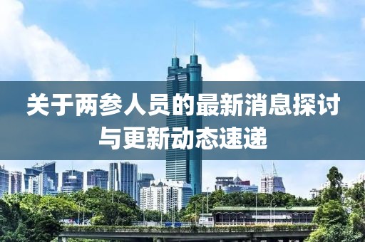 關(guān)于兩參人員的最新消息探討與更新動態(tài)速遞
