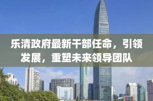 樂清政府最新干部任命，引領(lǐng)發(fā)展，重塑未來領(lǐng)導(dǎo)團(tuán)隊(duì)