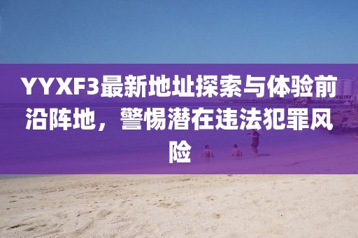 YYXF3最新地址探索與體驗(yàn)前沿陣地，警惕潛在違法犯罪風(fēng)險(xiǎn)