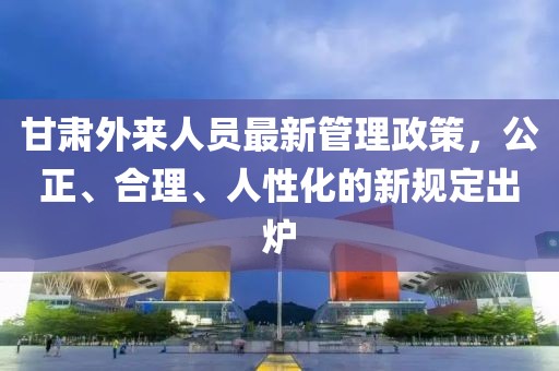 甘肅外來(lái)人員最新管理政策，公正、合理、人性化的新規(guī)定出爐