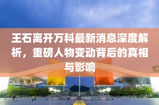王石離開萬科最新消息深度解析，重磅人物變動背后的真相與影響