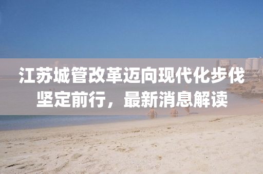 江蘇城管改革邁向現(xiàn)代化步伐堅定前行，最新消息解讀